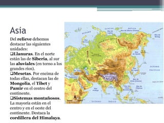 Asia
Del relieve debemos
destacar las siguientes
unidades:
Llanuras. En el norte
están las de Siberia, al sur
las aluviales (en torno a los
grandes ríos).
Mesetas. Por encima de
todas ellas, destacan las de
Mongolia, el Tibet y
Pamir en el centro del
continente.
Sistemas montañosos.
La mayoría están en el
centro y en el oeste del
continente. Destaca la
cordillera del Himalaya.
 