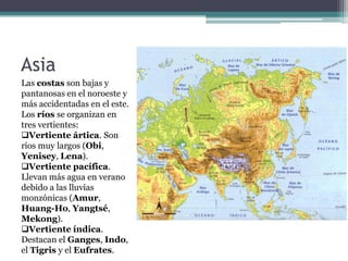 Asia
Las costas son bajas y
pantanosas en el noroeste y
más accidentadas en el este.
Los ríos se organizan en
tres vertientes:
Vertiente ártica. Son
ríos muy largos (Obi,
Yenisey, Lena).
Vertiente pacífica.
Llevan más agua en verano
debido a las lluvias
monzónicas (Amur,
Huang-Ho, Yangtsé,
Mekong).
Vertiente índica.
Destacan el Ganges, Indo,
el Tigris y el Eufrates.
 