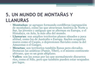 5. UN MUNDO DE MONTAÑAS Y
LLANURAS
 ▫ Montañas: se agrupan formando cordilleras (agrupación
   de montañas), como las que atraviesan América de Norte a
   Sur, las jóvenes y antiguas que se alternan en Europa, o el
   Himalaya, en Asia, la más alta del mundo.
 ▫ Llanuras: son amplios territorios planos situados a poca
   altitud, como los de Australia o Europa. Suelen ocuparlas
   mares como el Caspio, o depresiones fluviales como la del
   Amazonas o el Ganges.
 ▫ Mesetas: son territorios también llanos pero elevados.
   Destacan las asiáticas (Pamir, Tibet), o el mismo continente
   africano, que es un gran altiplano.
 ▫ Valles: son las zonas por las que normalmente discurren
   ríos, como el Nilo, pero que también pueden estar ocupados
   por lagos.
 