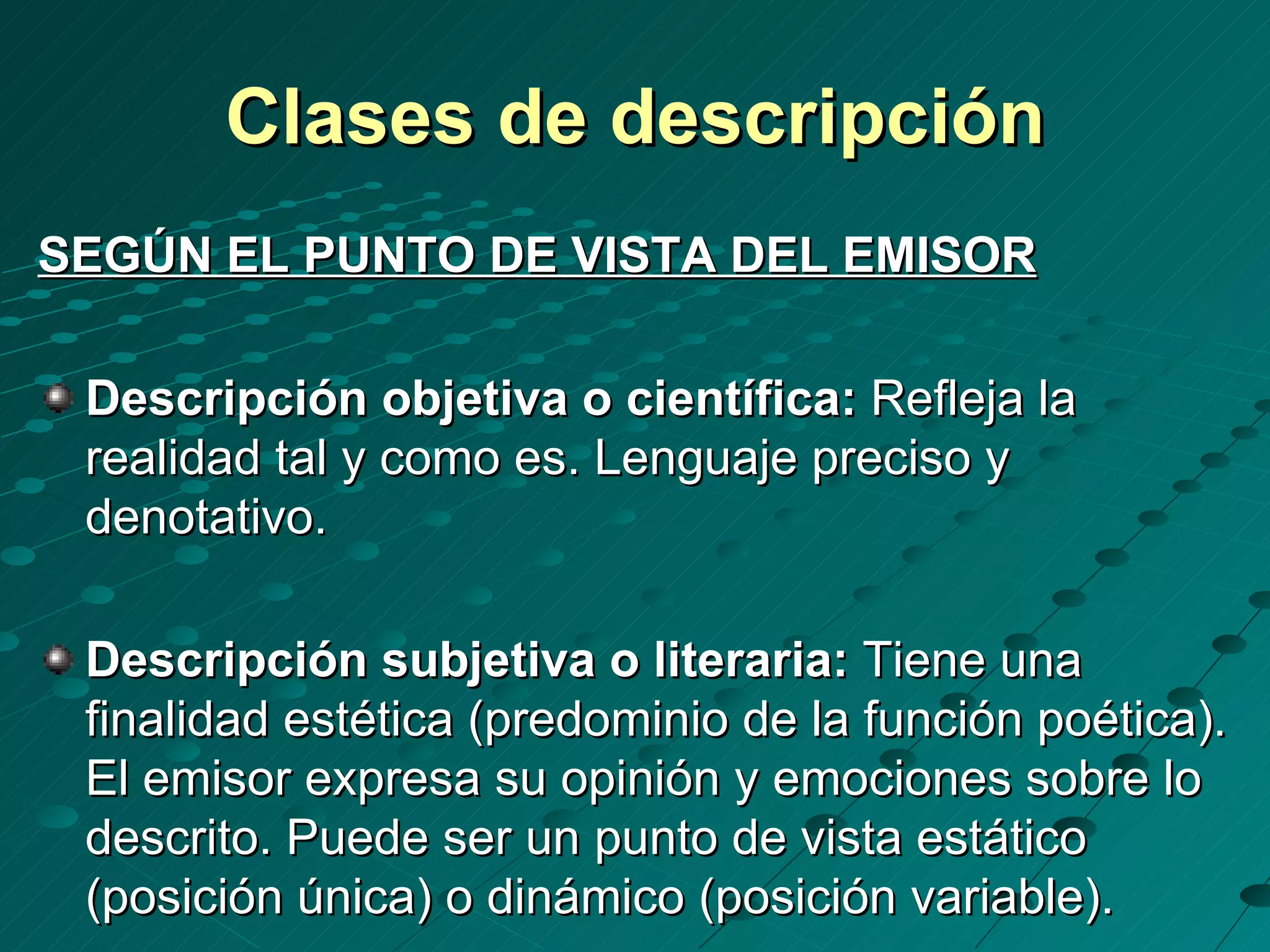 Clases de descripción
SEGÚN EL PUNTO DE VISTA DEL EMISOR

 Descripción objetiva o científica: Refleja la
 realidad tal y como es. Lenguaje preciso y
 denotativo.

 Descripción subjetiva o literaria: Tiene una
 finalidad estética (predominio de la función poética).
 El emisor expresa su opinión y emociones sobre lo
 descrito. Puede ser un punto de vista estático
 (posición única) o dinámico (posición variable).
 
