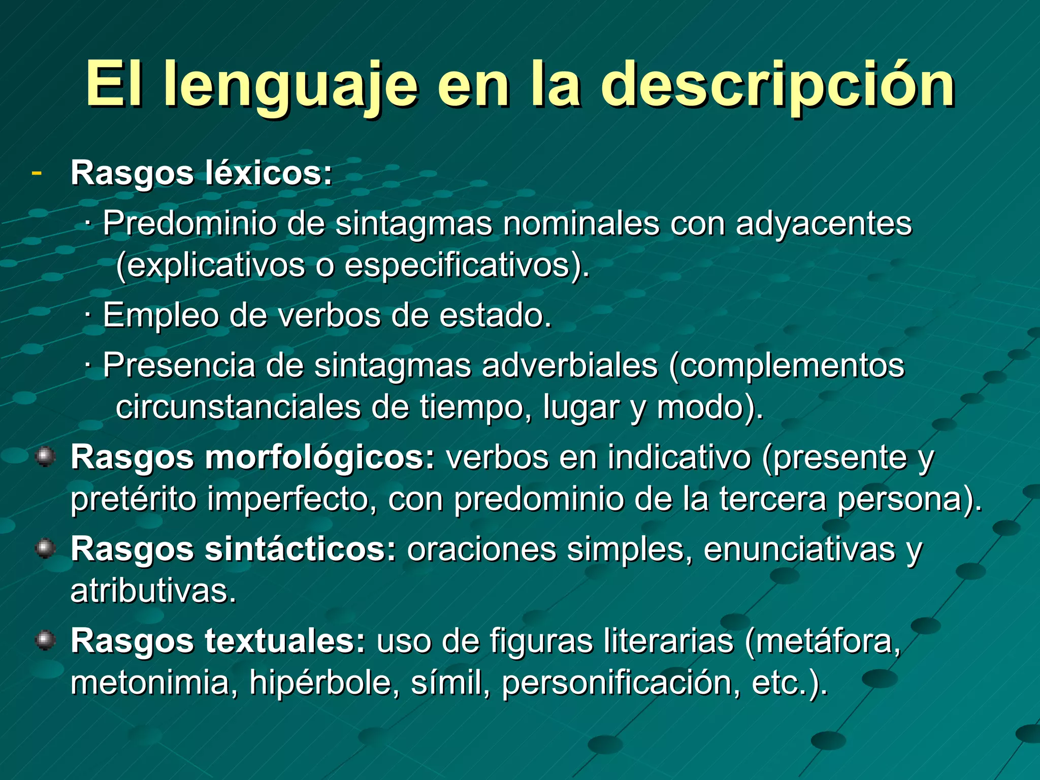 El lenguaje en la descripción
- Rasgos léxicos:
   · Predominio de sintagmas nominales con adyacentes
      (explicativos o especificativos).
   · Empleo de verbos de estado.
   · Presencia de sintagmas adverbiales (complementos
      circunstanciales de tiempo, lugar y modo).
  Rasgos morfológicos: verbos en indicativo (presente y
  pretérito imperfecto, con predominio de la tercera persona).
  Rasgos sintácticos: oraciones simples, enunciativas y
  atributivas.
  Rasgos textuales: uso de figuras literarias (metáfora,
  metonimia, hipérbole, símil, personificación, etc.).
 