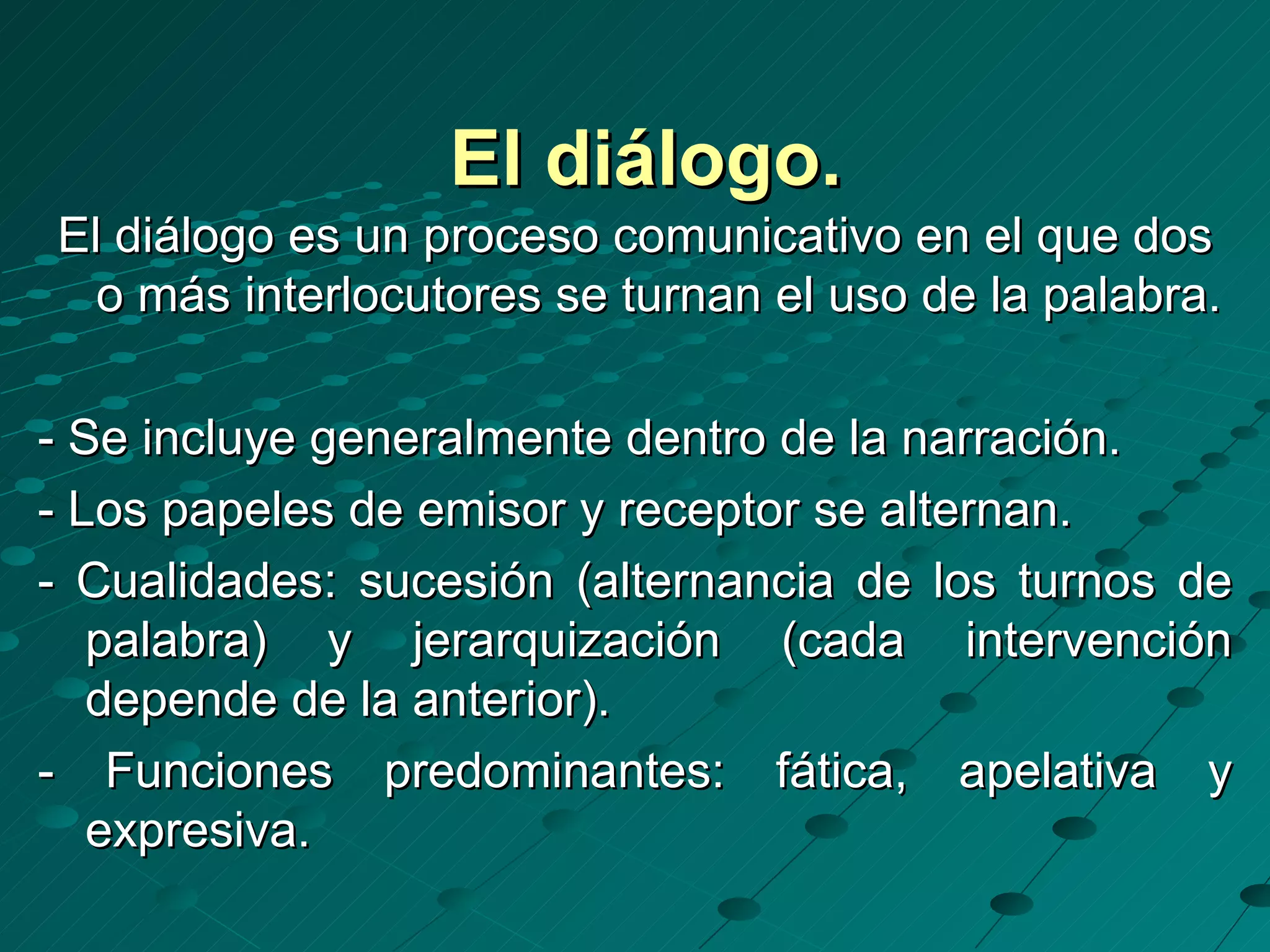 El diálogo.
El diálogo es un proceso comunicativo en el que dos
  o más interlocutores se turnan el uso de la palabra.

- Se incluye generalmente dentro de la narración.
- Los papeles de emisor y receptor se alternan.
- Cualidades: sucesión (alternancia de los turnos de
   palabra) y jerarquización (cada intervención
   depende de la anterior).
- Funciones predominantes: fática, apelativa y
   expresiva.
 