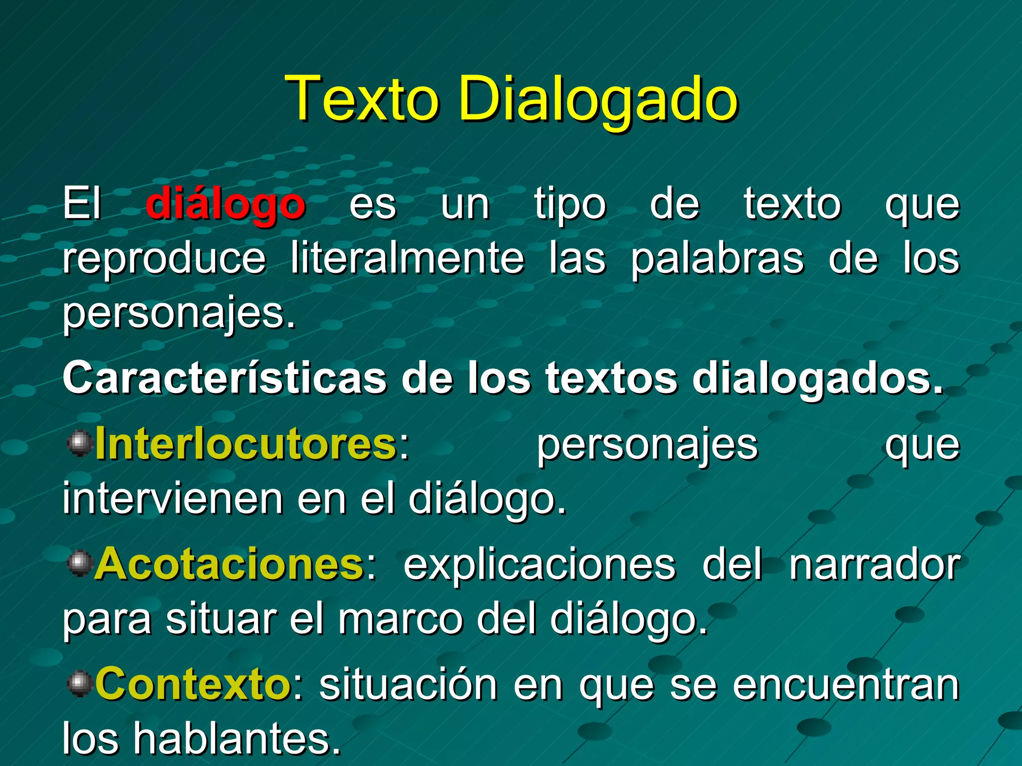 Texto Dialogado
El diálogo es un tipo de texto que
reproduce literalmente las palabras de los
personajes.
Características de los textos dialogados.
  Interlocutores:       personajes    que
intervienen en el diálogo.
  Acotaciones: explicaciones del narrador
para situar el marco del diálogo.
  Contexto: situación en que se encuentran
los hablantes.
 