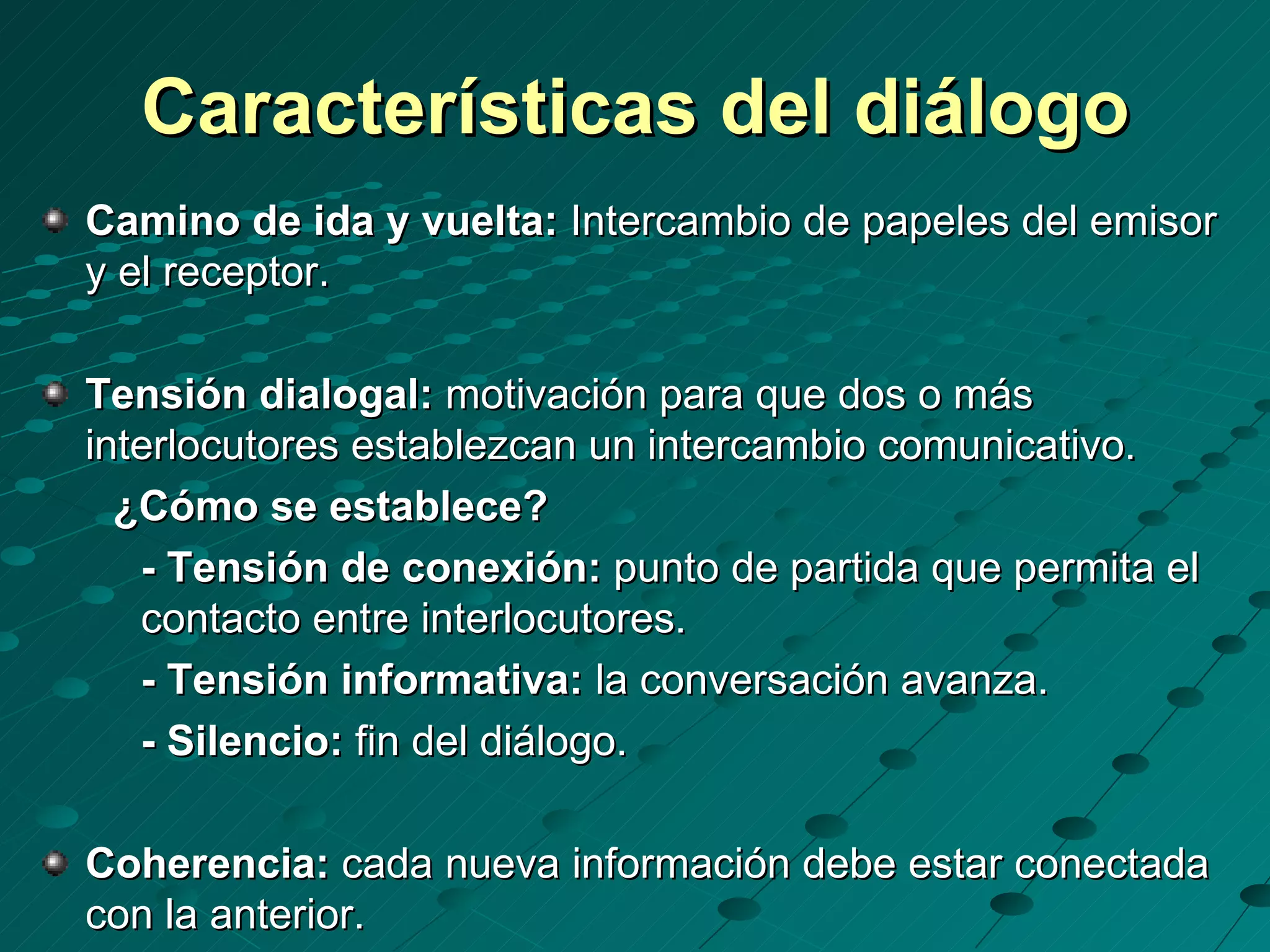 Características del diálogo
Camino de ida y vuelta: Intercambio de papeles del emisor
y el receptor.

Tensión dialogal: motivación para que dos o más
interlocutores establezcan un intercambio comunicativo.
  ¿Cómo se establece?
   - Tensión de conexión: punto de partida que permita el
   contacto entre interlocutores.
   - Tensión informativa: la conversación avanza.
   - Silencio: fin del diálogo.

Coherencia: cada nueva información debe estar conectada
con la anterior.
 
