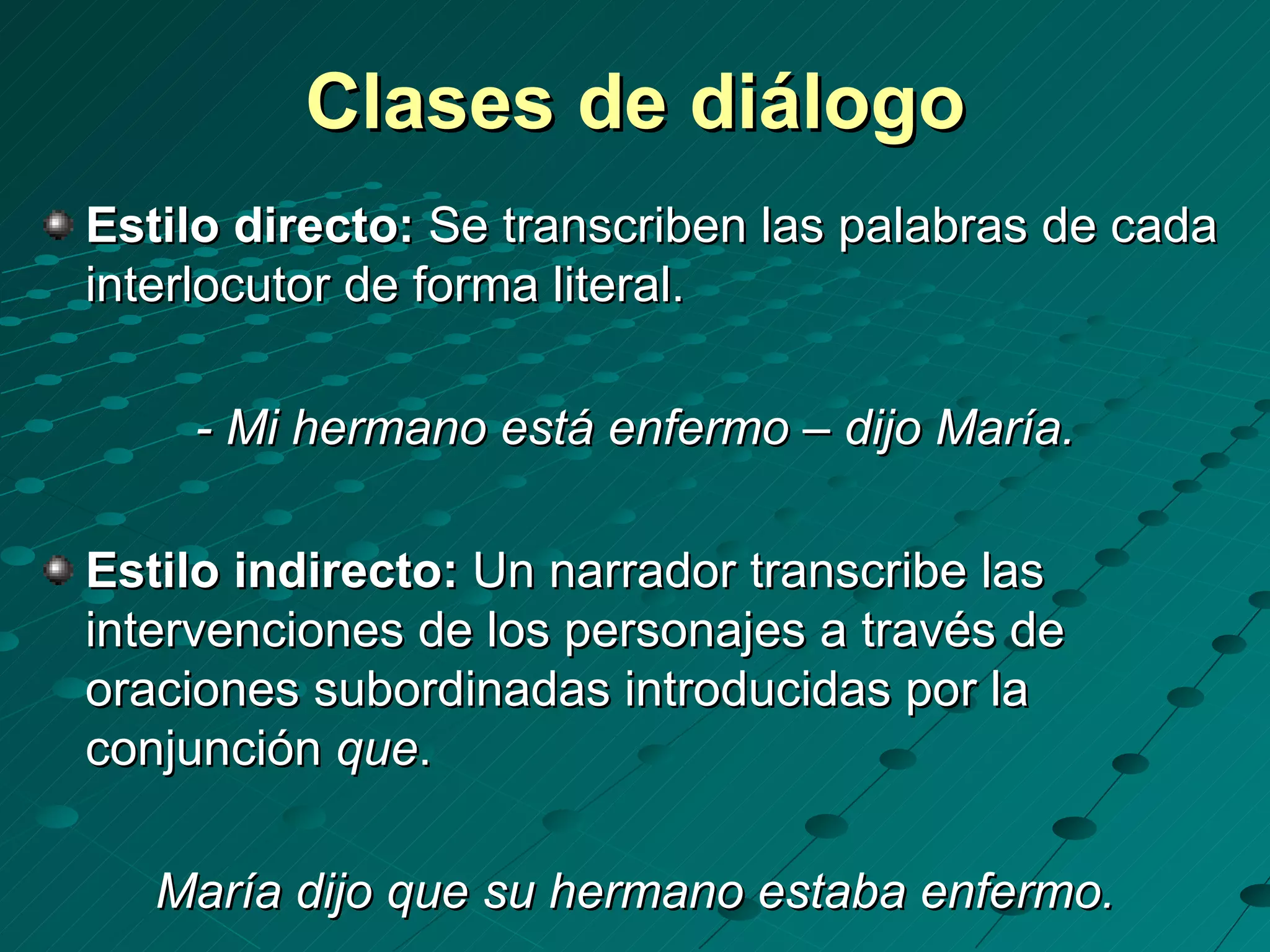Clases de diálogo
Estilo directo: Se transcriben las palabras de cada
interlocutor de forma literal.

    - Mi hermano está enfermo – dijo María.

Estilo indirecto: Un narrador transcribe las
intervenciones de los personajes a través de
oraciones subordinadas introducidas por la
conjunción que.

   María dijo que su hermano estaba enfermo.
 