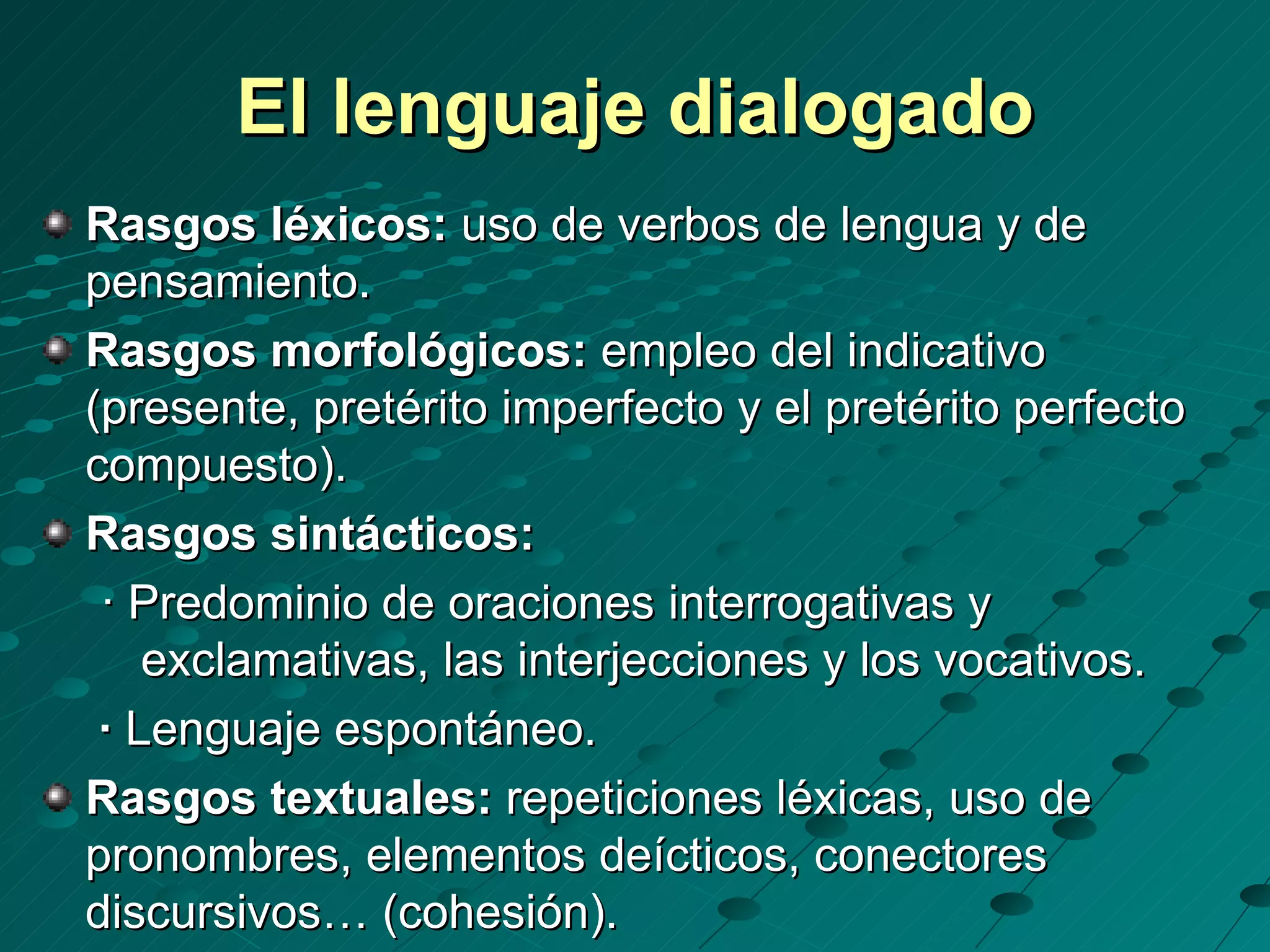 El lenguaje dialogado
Rasgos léxicos: uso de verbos de lengua y de
pensamiento.
Rasgos morfológicos: empleo del indicativo
(presente, pretérito imperfecto y el pretérito perfecto
compuesto).
Rasgos sintácticos:
 · Predominio de oraciones interrogativas y
    exclamativas, las interjecciones y los vocativos.
 · Lenguaje espontáneo.
Rasgos textuales: repeticiones léxicas, uso de
pronombres, elementos deícticos, conectores
discursivos… (cohesión).
 