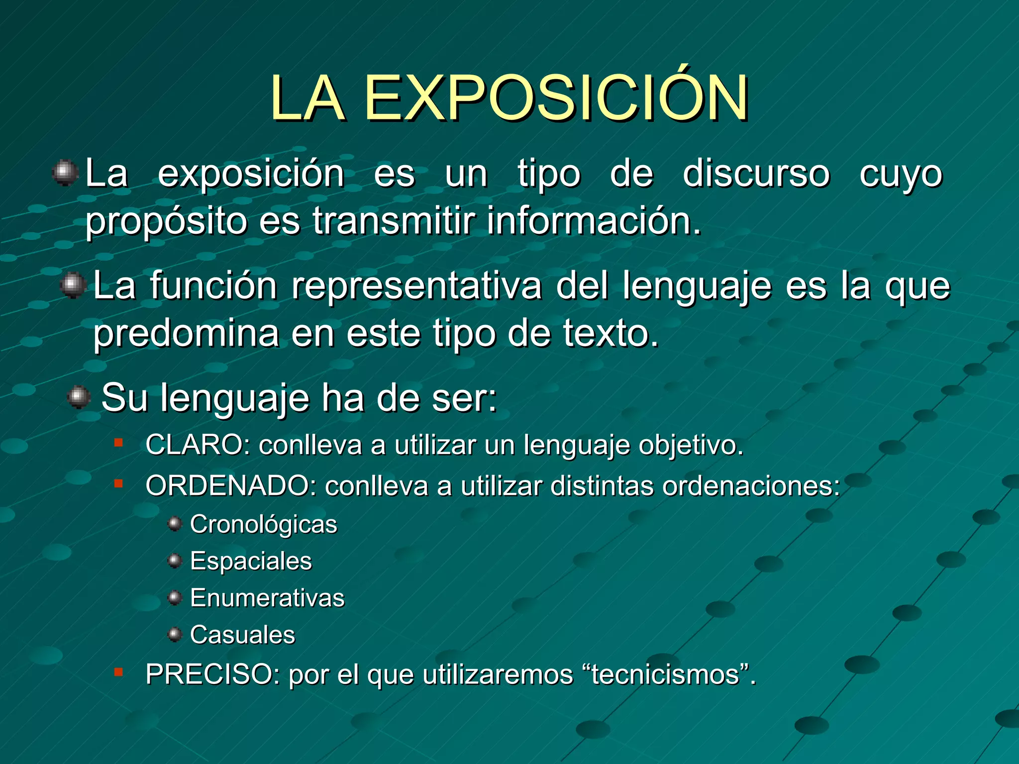 LA EXPOSICIÓN
La exposición es un tipo de discurso cuyo
propósito es transmitir información.
La función representativa del lenguaje es la que
predomina en este tipo de texto.
Su lenguaje ha de ser:
    CLARO: conlleva a utilizar un lenguaje objetivo.
    ORDENADO: conlleva a utilizar distintas ordenaciones:
        Cronológicas
        Espaciales
        Enumerativas
        Casuales
    PRECISO: por el que utilizaremos “tecnicismos”.
 