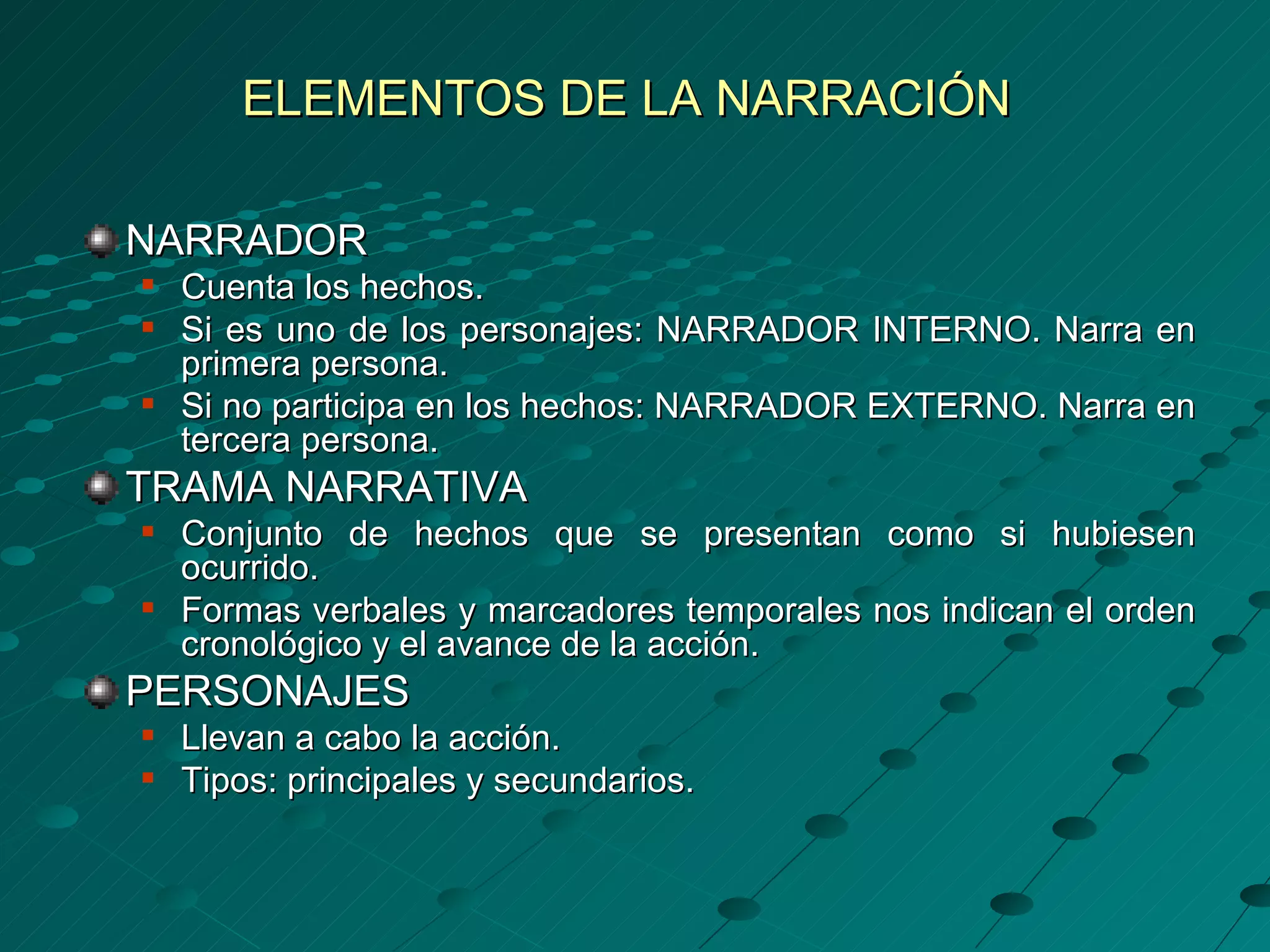 ELEMENTOS DE LA NARRACIÓN

NARRADOR
   Cuenta los hechos.
   Si es uno de los personajes: NARRADOR INTERNO. Narra en
    primera persona.
   Si no participa en los hechos: NARRADOR EXTERNO. Narra en
    tercera persona.
TRAMA NARRATIVA
   Conjunto de hechos que se presentan como si hubiesen
    ocurrido.
   Formas verbales y marcadores temporales nos indican el orden
    cronológico y el avance de la acción.
PERSONAJES
   Llevan a cabo la acción.
   Tipos: principales y secundarios.
 