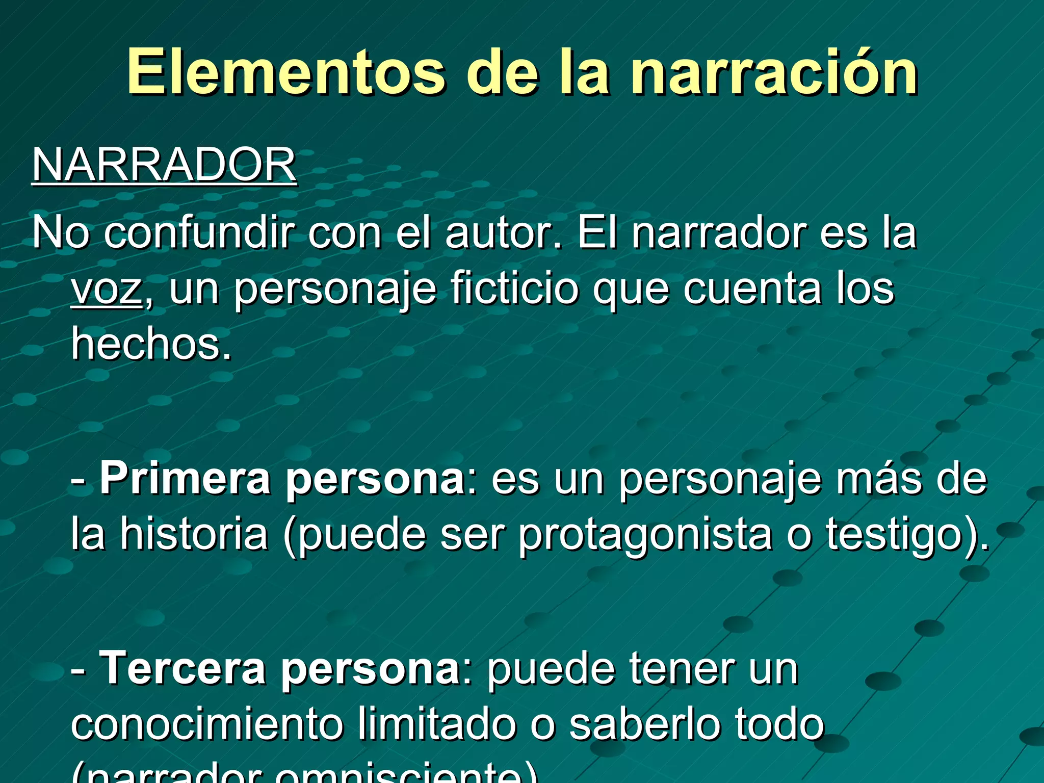 Elementos de la narración
NARRADOR
No confundir con el autor. El narrador es la
 voz, un personaje ficticio que cuenta los
 hechos.

 - Primera persona: es un personaje más de
 la historia (puede ser protagonista o testigo).

 - Tercera persona: puede tener un
 conocimiento limitado o saberlo todo
 