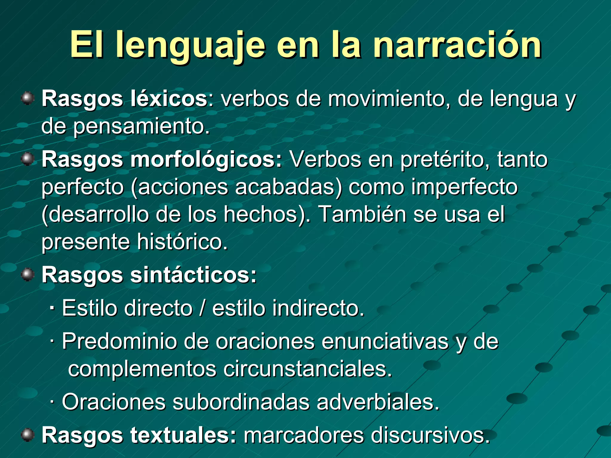 El lenguaje en la narración
Rasgos léxicos: verbos de movimiento, de lengua y
de pensamiento.
Rasgos morfológicos: Verbos en pretérito, tanto
perfecto (acciones acabadas) como imperfecto
(desarrollo de los hechos). También se usa el
presente histórico.
Rasgos sintácticos:
 · Estilo directo / estilo indirecto.
 · Predominio de oraciones enunciativas y de
   complementos circunstanciales.
 · Oraciones subordinadas adverbiales.
Rasgos textuales: marcadores discursivos.
 