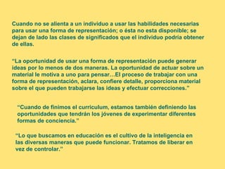 Cuando no se alienta a un individuo a usar las habilidades necesarias
para usar una forma de representación; o ésta no esta disponible; se
dejan de lado las clases de significados que el individuo podría obtener
de ellas.


“La oportunidad de usar una forma de representación puede generar
ideas por lo menos de dos maneras. La oportunidad de actuar sobre un
material le motiva a uno para pensar…El proceso de trabajar con una
forma de representación, aclara, confiere detalle, proporciona material
sobre el que pueden trabajarse las ideas y efectuar correcciones.”


 “Cuando de finimos el curriculum, estamos también definiendo las
 oportunidades que tendrán los jóvenes de experimentar diferentes
 formas de conciencia.”

 “Lo que buscamos en educación es el cultivo de la inteligencia en
 las diversas maneras que puede funcionar. Tratamos de liberar en
 vez de controlar.”
 