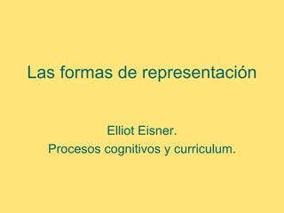 Las formas de representación


           Elliot Eisner.
  Procesos cognitivos y curriculum.
 