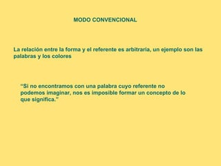 MODO CONVENCIONAL




La relación entre la forma y el referente es arbitraria, un ejemplo son las
palabras y los colores




  “Si no encontramos con una palabra cuyo referente no
  podemos imaginar, nos es imposible formar un concepto de lo
  que significa.”
 