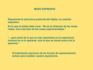 MODO EXPRESIVO



Representa la estructura profunda del objeto; su carácter
expresivo.
Es lo que el artista debe crear. “No es la imitación de las cosas
vistas, sino más bien de las cosas experimentadas.”


“…gran parte de lo que es más importante en la experiencia
humana no es lo aparente, sino lo que se siente acerca de lo
aparente.”



    El tratamiento expresivo de las formas de representación,
    actúan para modelar nuestra experiencia.
 