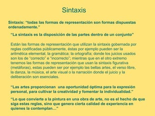 Sintaxis
Sintaxis: “todas las formas de representación son formas dispuestas
ordenadamente.”
 “La sintaxis es la disposición de las partes dentro de un conjunto”

 Están las formas de representación que utilizan la sintaxis gobernada por
 reglas codificadas públicamente, éstas por ejemplo pueden ser la
 aritmética elemental, la gramática; la ortografía; donde los juicios usados
 son los de “correcto” e “incorrecto”; mientras que en el otro extremo
 tenemos las formas de representación que usan la sintaxis figurativa
 (metáforas), estas pueden ser por ejemplo las bellas artes, el verso libre,
 la danza, la música, el arte visual o la narración donde el juicio y la
 deliberación son esenciales.

 “Las artes proporcionan una oportunidad óptima para la expresión
 personal, para cultivar la creatividad y fomentar la individualidad.”
 “Lo que convierte a la pintura en una obra de arte, no es el hecho de que
 siga estas reglas, sino que genera cierta calidad de experiencia en
 quienes la contemplan…”
 
