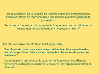 En el curriculum de la escuela se hace hincapié casi exclusivamente
  hacia las formas de representación que utilizan la sintaxis gobernada
                               por reglas.
 Tenemos la “necesidad de comprender lo que dejamos de cultivar en el
         aula, lo que hemos llamado el <<curriculum nulo>>”




Por ello concluyo con esta frase de Elliot que dice:
“Las clases de redes que sabemos tejer, determinan las clases de redes
que lanzamos. Estas redes a su vez, determinan las clases de peces que
pescamos.”

Cuanto mayor y más rica sea la experiencia de nuestros estudiantes;
mayor será su desarrollo cognitivo; y mayores oportunidades tendrán en
el mundo.
 