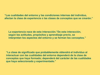 “Las cualidades del entorno y las condiciones internas del individuo,
afectan la clase de experiencia o las clases de conceptos que se crearán.”




   La experiencia nace de esta interacción.”De esta interacción,
   según las actitudes, propósitos y aprendizaje previo, se
   interpretan los aspectos del entorno y se forman los conceptos.”




 “La clase de significado que probablemente obtendrá el individuo al
 interactuar con las cualidades del entorno dependerá de la clase de
 conceptos que haya formado; dependerá del carácter de las cualidades
 que haya seleccionado y experimentado.”
 