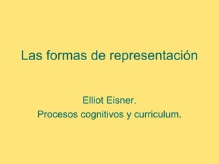 Las formas de representación


           Elliot Eisner.
  Procesos cognitivos y curriculum.
 