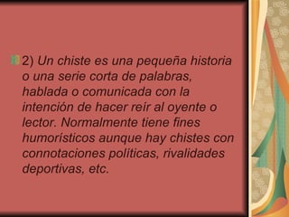 2)  Un chiste es una pequeña historia o una serie corta de palabras, hablada o comunicada con la intención de hacer reír al oyente o lector. Normalmente tiene fines humorísticos aunque hay chistes con connotaciones políticas, rivalidades deportivas, etc.   