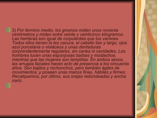 3)  Por término medio, los gnomos miden unos noventa centímetros y miden entre veinte y veinticinco kilogramos. Las hembras son igual de corpulentas que los varones. Todos ellos tienen la tez oscura, el cabello liso y largo, ojos azul porcelana o violáceos y unas dentaduras sorprendentemente regulares, sin caries ni cavidades. Los hombres lucen unas esponjosas barbas y mostachos, mientras que las mujeres son lampiñas. En ambos sexos, las arrugas faciales hacen acto de presencia a los cincuenta años. Son bajitos y rechonchos, pero también ágiles de movimientos, y poseen unas manos finas, hábiles y firmes. Recalquemos, por último, sus orejas redondeadas y ancha nariz.        
