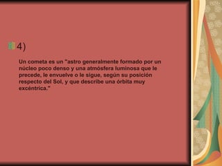 4)  Un cometa es un "astro generalmente formado por un núcleo poco denso y una atmósfera luminosa que le precede, le envuelve o le sigue, según su posición respecto del Sol, y que describe una órbita muy excéntrica." 