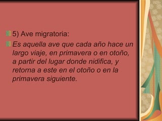 5) Ave migratoria:  Es   aquella ave que cada año hace un largo viaje, en primavera o en otoño, a partir del lugar donde nidifica, y retorna a este en el otoño o en la primavera siguiente.   