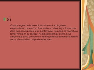 8)  Cuando el jefe de la expedición divisó a los pingüinos emperadores comenzó a observarlos en silencio y a tomar nota de lo que ocurría frente a él. Lentamente, una idea comenzaba a tomar forma en su cabeza. Al día siguiente les contó a sus amigos que pasó la noche en vela escribiendo su famoso tratado sobre el maravilloso viaje de estas aves.   