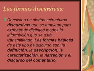 Las formas discursivas: Consisten en ciertas estructuras  discursivas  que se emplean para exponer de distintos modos la información que se está transmitiendo. Las  formas   básicas  de este tipo de discurso son: la  definición , la  descripción , la  caracterización , la  narración  y el  discurso del comentario .    