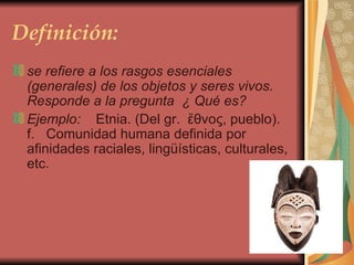 Definición: se refiere a los rasgos esenciales (generales) de los objetos y seres vivos. Responde a la pregunta  ¿ Qué es? Ejemplo:     Etnia. (Del gr.  ἔθνoς, pueblo). f.   Comunidad humana definida por afinidades raciales, lingüísticas, culturales, etc.  