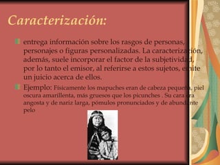 Caracterización: entrega información sobre los rasgos de personas, personajes o figuras personalizadas. La caracterización, además, suele incorporar el factor de la subjetividad, por lo tanto el emisor, al referirse a estos sujetos, emite un juicio acerca de ellos.  Ejemplo:  Físicamente los mapuches eran de cabeza pequeña, piel oscura amarillenta, más gruesos que los picunches . Su cara era angosta y de nariz larga, pómulos pronunciados y de abundante pelo  