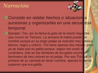 Narración: Consiste en relatar hechos o situaciones sucesivas y organizarlas en una secuencia temporal. Ejemplo: Trio, así se llama la gata de la machi mapuche que conocí en Temuco. La anciana le había puesto es nombre porque en su largo pelaje se mezclan tres colores: blanco, negro y colorín. Trio tiene apenas dos meses, pero ya se sabe que es gatita porque, según me contó la curandera, sólo en las hembras de los gatos ocurre el fenómeno de tres colores en el pelaje. Por eso Trio fue la primera de su camada en tener nombre, apenas la vieron supieron que era gatita.   