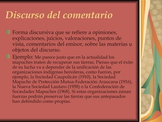 Discurso del comentario Forma discursiva que se refiere a opiniones, explicaciones, juicios, valoraciones, puntos de vista, comentarios del emisor, sobre las materias u objetos del discurso.  Ejemplo:  Me parece justo que en la actualidad los mapuches traten de recuperar sus tierras. Pienso que el éxito de su lucha va a depender de la unificación de las organizaciones indígenas herederas, como fueron, por ejemplo, la Sociedad Caupolicán (1910), la Sociedad Mapuche de Protección Mutua-Federación Araucana (1916), la Nueva Sociedad Lautaro (1958) o la Confederación de Sociedades Mapuches (1968). Si estas organizaciones aúnan fuerzas podrán preservar las tierras que sus antepasados han defendido como propias.  