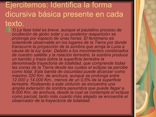 Ejercitemos: Identifica la forma dicursiva básica presente en cada texto. 1) La fase total es breve, aunque el paulatino proceso de ocultación de globo solar y su posterior reaparición se prolonga por espacio de unas horas. El fenómeno es solamente observable en los lugares de la Tierra por donde transcurre la proyección de la sombra que arroja la Luna a causa de la luz solar. Debido a los movimientos combinados de nuestro satélite y la rotación terrestre, la sombra produce un barrido y traza sobre la superficie terrestre la denominada trayectoria de totalidad, que comprende todas las zonas de la Tierra desde las cuales el eclipse se percibe como total. Esta banda de oscuridad puede alcanzar como máximo 320 Km. de anchura, aunque se prolonga entre 12.000 y 14.000 Km., menos de un 0,5% de la superficie terrestre. Rodeando a este cinturón se encuentra una amplia extensión de sombra penumbra que puede llegar a 8.000 Km. de anchura, desde la cual se contempla el eclipse como parcial, tanto más cuanto más alejado se encuentre el observador de la trayectoria de totalidad.   