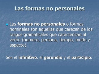 Las formas no personales 
 Las formas no personales o formas 
nominales son aquellas que carecen de los 
rasgos gramaticales que caracterizan al 
verbo (número, persona, tiempo, modo y 
aspecto) 
Son el infinitivo, el gerundio y el participio. 
 