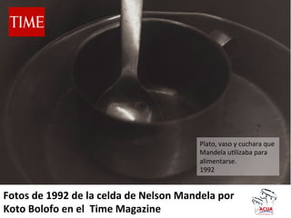 Plato,	
  vaso	
  y	
  cuchara	
  que	
  
Mandela	
  u4lizaba	
  para	
  
alimentarse.	
  
1992	
  

Fotos	
  de	
  1992	
  de	
  la	
  celda	
  de	
  Nelson	
  Mandela	
  por	
  
Koto	
  Bolofo	
  en	
  el	
  	
  Time	
  Magazine	
  

 