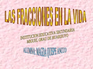 LAS FRACCIONES EN LA VIDA INSTITUCION EDUCATIVA SECUNDARIA MIGUEL GRAU DE HUARIJUYO  ALUMNA: MAGDA QUISPE ANCCO  