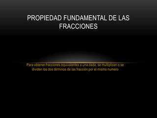 PROPIEDAD FUNDAMENTAL DE LAS
        FRACCIONES




Para obtener fracciones equivalentes a una dada, se multiplican o se
   dividen los dos términos de las fracción por el mismo numero
 