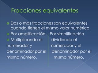  Dos o mas fracciones son equivalentes
  cuando tienen el mismo valor numérico
 Por amplificación Por simplificación
 Multiplicando el    dividiendo el
numerador y          numerador y el
denominador por el denominador por el
mismo número.          mismo número.
 