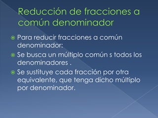  Para reducir fracciones a común
  denominador:
 Se busca un múltiplo común s todos los
  denominadores .
 Se sustituye cada fracción por otra
  equivalente, que tenga dicho múltiplo
  por denominador.
 