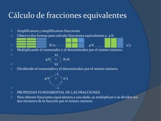 Cálculo de fracciones equivalentes
 Amplificamos y simplificamos fracciones
 Observa dos formas para calcular fracciones equivalentes a 4/6.
 8/12 4/6 2/3
 Multiplicando el numerador y el denominador por el mismo número.
 x2
4/6 = 8/16
 x2
 Dividiendo el numerador y el denominador por el mismo número.
: 2
4/6 = 2/3
 : 2
 PROPIEDAD FUNDAMENTAL DE LAS FRACCIONES.
 Para obtener fracciones equivalentes a una dada, se multiplican o se dividen los
dos términos de la fracción por el mismo número.
 