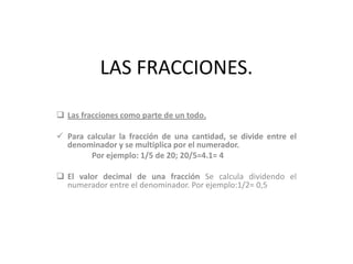 LAS FRACCIONES.
 Las fracciones como parte de un todo.
 Para calcular la fracción de una cantidad, se divide entre el
denominador y se multiplica por el numerador.
Por ejemplo: 1/5 de 20; 20/5=4.1= 4
 El valor decimal de una fracción Se calcula dividendo el
numerador entre el denominador. Por ejemplo:1/2= 0,5
 
