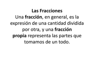 Las Fracciones
Una fracción, en general, es la
expresión de una cantidad dividida
por otra, y una fracción
propia representa las partes que
tomamos de un todo.

 