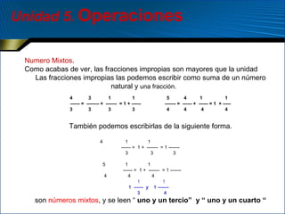 Unidad 5. Operaciones
Numero Mixtos.
Como acabas de ver, las fracciones impropias son mayores que la unidad
Las fracciones impropias las podemos escribir como suma de un número
natural y una fracción.
4
3
1
1
------ = -------- + ------- = 1 + -----3
3
3
3

5
4
1
1
------- = ------ + ------ = 1 + ----4
4
4
4

También podemos escribirlas de la siguiente forma.
4

1
1
------ = 1 + ------- = 1 ------3
3
3
5
4

1
1
------ = 1 + ------- = 1 ------4
4
1
1
1 ------ y 1 ------3
4

son números mixtos, y se leen “ uno y un tercio” y “ uno y un cuarto “

 
