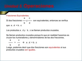 Unidad 5. Operaciones
Fracciones Equivalentes.
a
c
Si dos fracciones ----- y ------ son equivalentes, entonces se verifica
b
d
que a . d = b . c
Los productos a . d y b . c se llaman productos cruzados.
Se llaman productos cruzados porque lo que en realidad hacemos es
cruzar los numeradores y denominadores de las dos fracciones.
a
c
------ = ----  a . d = b . c
b
d
Luego, podemos decir que dos fracciones son equivalentes si sus
productos cruzados son iguales.

 