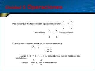 Unidad 5. Operaciones
a
c
Para indicar que dos fracciones son equivalentes ponemos ------ = ---b
La fracciones

2
---- y
3

d

4
---- son equivalentes
6

2
4
En efecto, comprobamos realizando los productos cruzados.
-----3

---6
2 . 6 = 12
3 . 4 = 12

Luego 2 . 6 = 3 . 4 , y así comprobamos que las fracciones son
equivalentes.
2
4
Entonces ------ y ---- son equivalentes
3
6

 