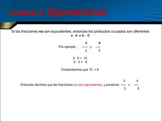Unidad 5. Operaciones
Si las fracciones no son equivalentes, entonces los productos cruzados son diferentes
a.d ≠ b. C

Por ejemplo :

3
------ y
2

4
---5

3 . 5 = 15
2.4= 8
Comprobamos que 15 ≠ 8
3
Entonces decimos que las fracciones no son equivalentes, y ponemos ----- ≠
2

4
---5

 
