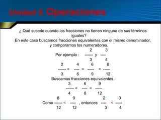 Unidad 5. Operaciones
¿ Qué sucede cuando las fracciones no tienen ninguno de sus términos
iguales?
En este caso buscamos fracciones equivalentes con el mismo denominador,
y comparamos los numeradores.
2
3
Por ejemplo : ------ y ---3
4
2
4
6
8
------ = ---- = ----- = ----3
6
9
12
Buscamos fracciones equivalentes.
3
6
9
------ = ---- = ----4
8
12
8
9
2
3
Como ------ < ---- , entonces ---- < ----12
12
3
4

 