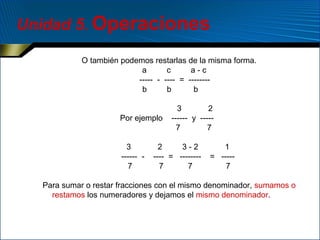 Unidad 5. Operaciones
O también podemos restarlas de la misma forma.
a
c
a-c
----- - ---- = -------b
b
b
Por ejemplo
3
------ 7

3
2
------ y ----7
7

2
3-2
---- = -------7
7

1
= ----7

Para sumar o restar fracciones con el mismo denominador, sumamos o
restamos los numeradores y dejamos el mismo denominador.

 