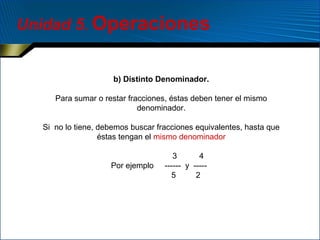 Unidad 5. Operaciones

b) Distinto Denominador.
Para sumar o restar fracciones, éstas deben tener el mismo
denominador.
Si no lo tiene, debemos buscar fracciones equivalentes, hasta que
éstas tengan el mismo denominador
Por ejemplo

3
4
------ y ----5
2

 
