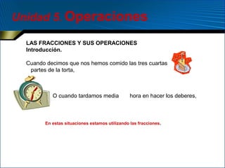 Unidad 5. Operaciones
LAS FRACCIONES Y SUS OPERACIONES
Introducción.
Cuando decimos que nos hemos comido las tres cuartas
partes de la torta,

O cuando tardamos media

hora en hacer los deberes,

En estas situaciones estamos utilizando las fracciones.

 
